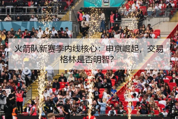 火箭队新赛季内线核心：申京崛起，交易格林是否明智？