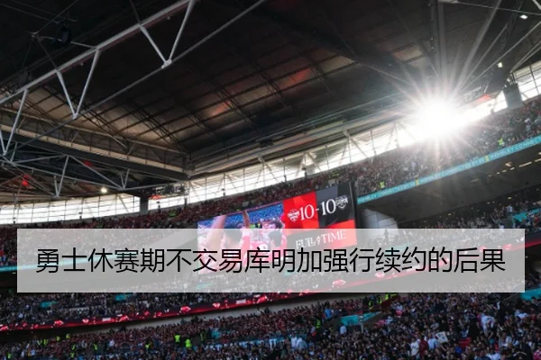 勇士休赛期不交易库明加强行续约的后果
